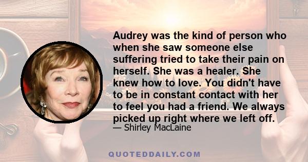 Audrey was the kind of person who when she saw someone else suffering tried to take their pain on herself. She was a healer. She knew how to love. You didn't have to be in constant contact with her to feel you had a