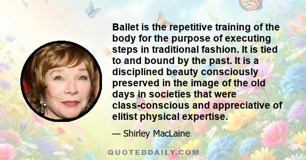 Ballet is the repetitive training of the body for the purpose of executing steps in traditional fashion. It is tied to and bound by the past. It is a disciplined beauty consciously preserved in the image of the old days 