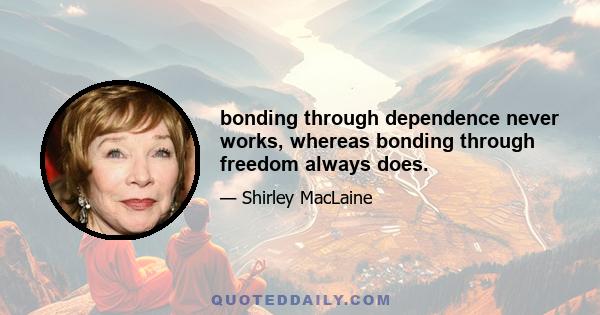 bonding through dependence never works, whereas bonding through freedom always does.