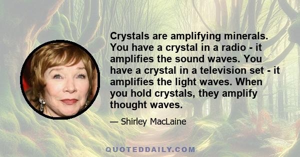 Crystals are amplifying minerals. You have a crystal in a radio - it amplifies the sound waves. You have a crystal in a television set - it amplifies the light waves. When you hold crystals, they amplify thought waves.