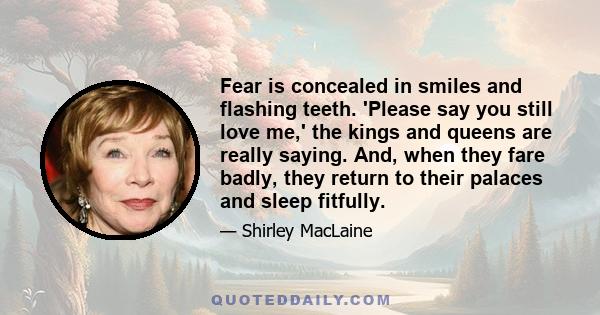 Fear is concealed in smiles and flashing teeth. 'Please say you still love me,' the kings and queens are really saying. And, when they fare badly, they return to their palaces and sleep fitfully.