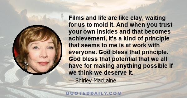 Films and life are like clay, waiting for us to mold it. And when you trust your own insides and that becomes achievement, it's a kind of principle that seems to me is at work with everyone. God bless that principle.