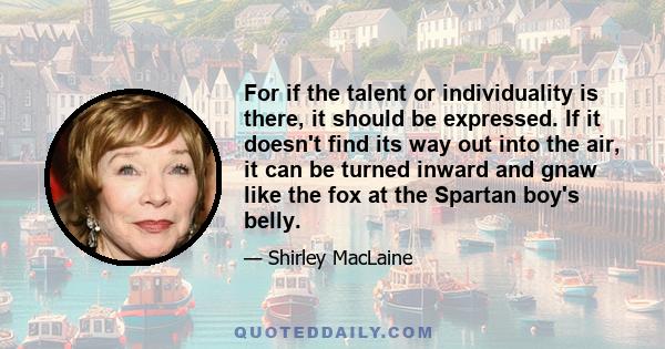 For if the talent or individuality is there, it should be expressed. If it doesn't find its way out into the air, it can be turned inward and gnaw like the fox at the Spartan boy's belly.