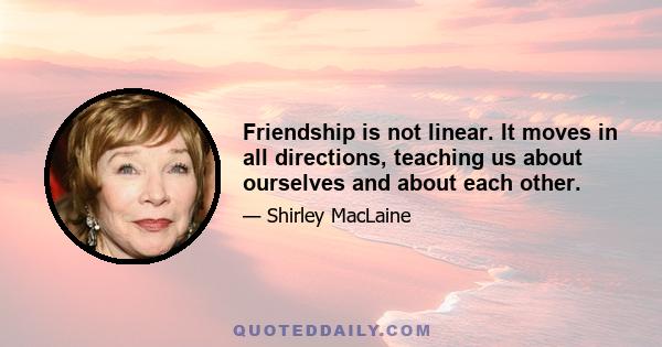 Friendship is not linear. It moves in all directions, teaching us about ourselves and about each other.