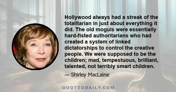 Hollywood always had a streak of the totalitarian in just about everything it did. The old moguls were essentially hard-fisted authoritarians who had created a system of linked dictatorships to control the creative