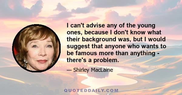 I can't advise any of the young ones, because I don't know what their background was, but I would suggest that anyone who wants to be famous more than anything - there's a problem.