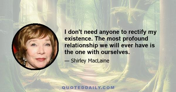 I don't need anyone to rectify my existence. The most profound relationship we will ever have is the one with ourselves.