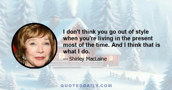 I don't think you go out of style when you're living in the present most of the time. And I think that is what I do.