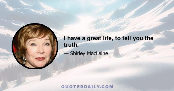 I have a great life, to tell you the truth.