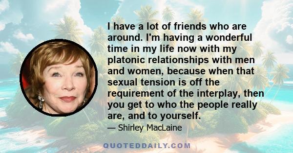 I have a lot of friends who are around. I'm having a wonderful time in my life now with my platonic relationships with men and women, because when that sexual tension is off the requirement of the interplay, then you