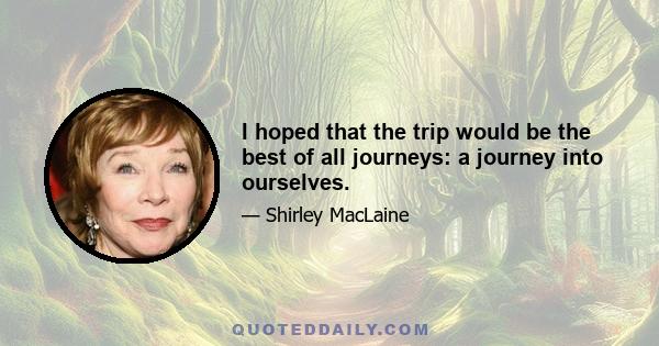 I hoped that the trip would be the best of all journeys: a journey into ourselves.