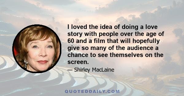 I loved the idea of doing a love story with people over the age of 60 and a film that will hopefully give so many of the audience a chance to see themselves on the screen.