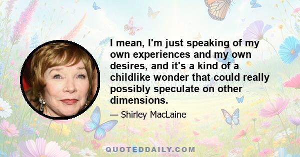 I mean, I'm just speaking of my own experiences and my own desires, and it's a kind of a childlike wonder that could really possibly speculate on other dimensions.