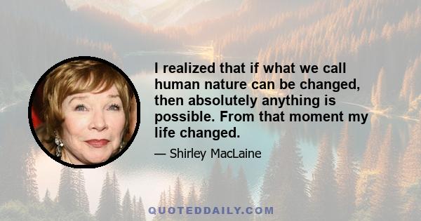 I realized that if what we call human nature can be changed, then absolutely anything is possible. From that moment my life changed.