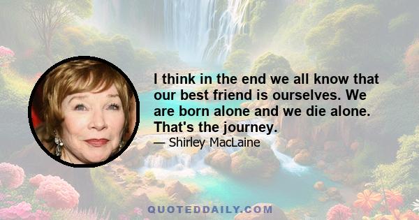 I think in the end we all know that our best friend is ourselves. We are born alone and we die alone. That's the journey.