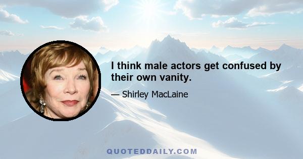 I think male actors get confused by their own vanity.