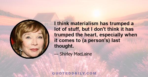 I think materialism has trumped a lot of stuff, but I don't think it has trumped the heart, especially when it comes to (a person's) last thought.