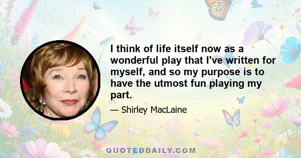 I think of life itself now as a wonderful play that I've written for myself, and so my purpose is to have the utmost fun playing my part.