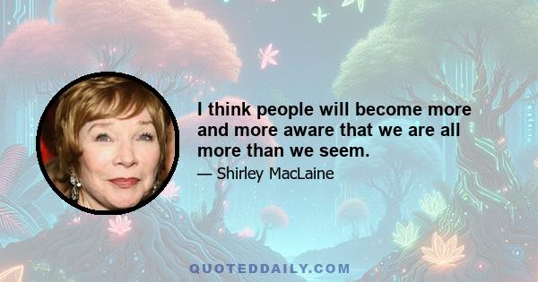 I think people will become more and more aware that we are all more than we seem.