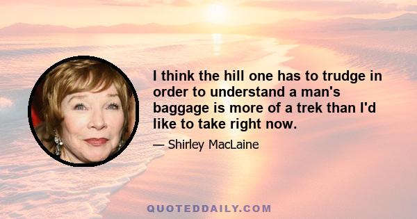 I think the hill one has to trudge in order to understand a man's baggage is more of a trek than I'd like to take right now.