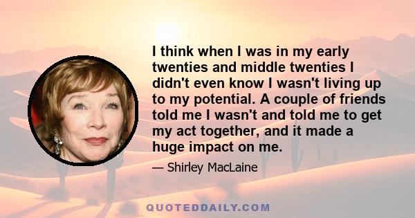 I think when I was in my early twenties and middle twenties I didn't even know I wasn't living up to my potential. A couple of friends told me I wasn't and told me to get my act together, and it made a huge impact on me.