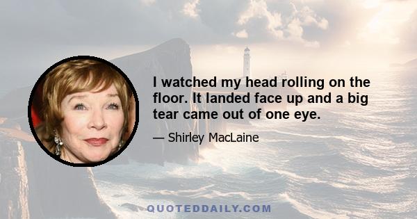 I watched my head rolling on the floor. It landed face up and a big tear came out of one eye.