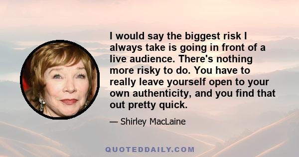 I would say the biggest risk I always take is going in front of a live audience. There's nothing more risky to do. You have to really leave yourself open to your own authenticity, and you find that out pretty quick.