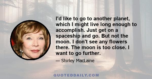 I'd like to go to another planet, which I might live long enough to accomplish. Just get on a spaceship and go. But not the moon. I don't see any flowers there. The moon is too close. I want to go further.