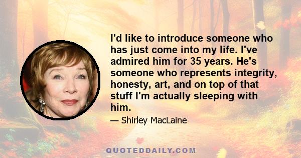 I'd like to introduce someone who has just come into my life. I've admired him for 35 years. He's someone who represents integrity, honesty, art, and on top of that stuff I'm actually sleeping with him.