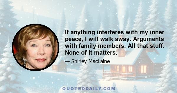 If anything interferes with my inner peace, I will walk away. Arguments with family members. All that stuff. None of it matters.