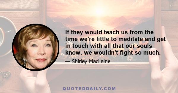 If they would teach us from the time we're little to meditate and get in touch with all that our souls know, we wouldn't fight so much.