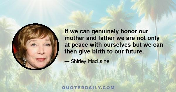 If we can genuinely honor our mother and father we are not only at peace with ourselves but we can then give birth to our future.