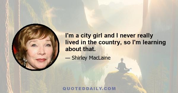 I'm a city girl and I never really lived in the country, so I'm learning about that.