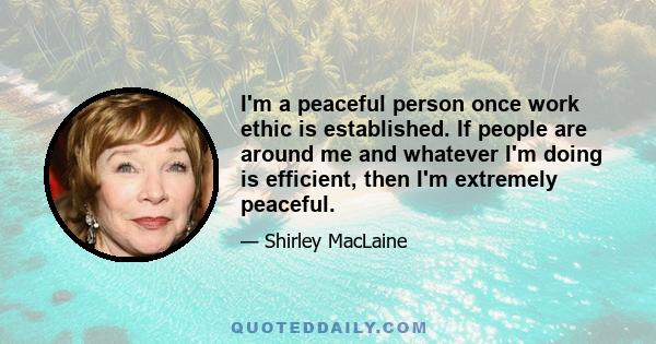 I'm a peaceful person once work ethic is established. If people are around me and whatever I'm doing is efficient, then I'm extremely peaceful.