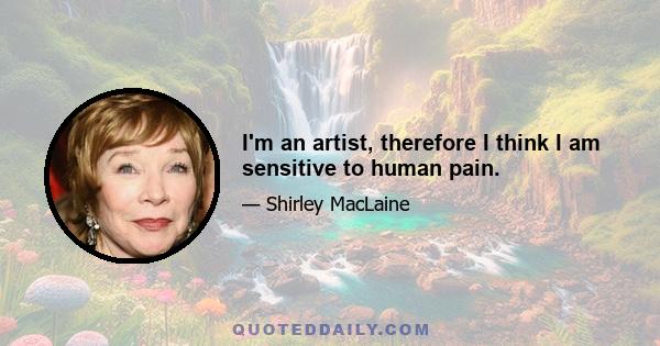 I'm an artist, therefore I think I am sensitive to human pain.