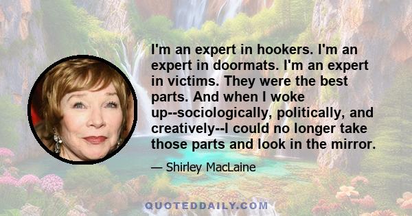 I'm an expert in hookers. I'm an expert in doormats. I'm an expert in victims. They were the best parts. And when I woke up--sociologically, politically, and creatively--I could no longer take those parts and look in