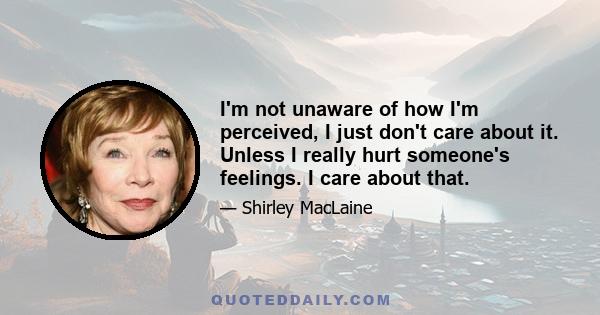 I'm not unaware of how I'm perceived, I just don't care about it. Unless I really hurt someone's feelings. I care about that.