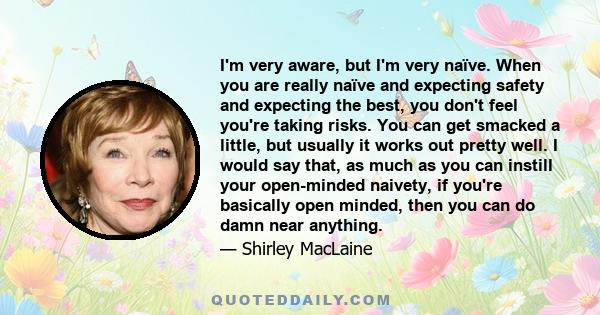 I'm very aware, but I'm very naïve. When you are really naïve and expecting safety and expecting the best, you don't feel you're taking risks. You can get smacked a little, but usually it works out pretty well. I would