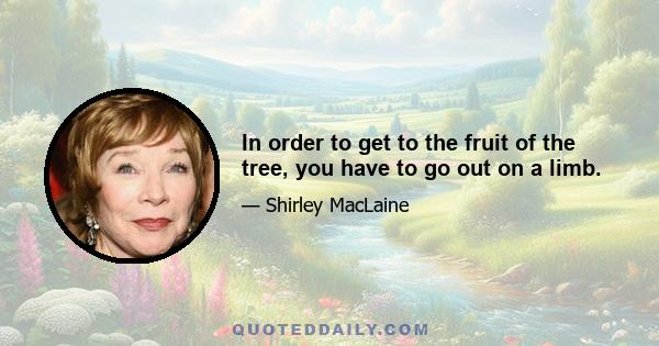 In order to get to the fruit of the tree, you have to go out on a limb.