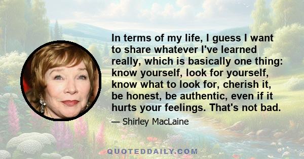 In terms of my life, I guess I want to share whatever I've learned really, which is basically one thing: know yourself, look for yourself, know what to look for, cherish it, be honest, be authentic, even if it hurts