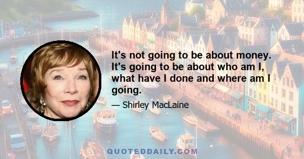 It's not going to be about money. It's going to be about who am I, what have I done and where am I going.