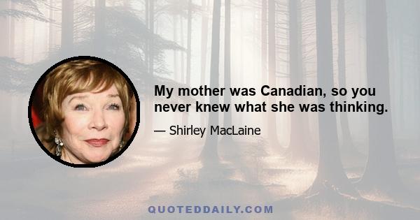 My mother was Canadian, so you never knew what she was thinking.