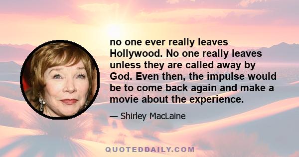 no one ever really leaves Hollywood. No one really leaves unless they are called away by God. Even then, the impulse would be to come back again and make a movie about the experience.