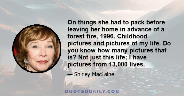 On things she had to pack before leaving her home in advance of a forest fire, 1996. Childhood pictures and pictures of my life. Do you know how many pictures that is? Not just this life; I have pictures from 13,000