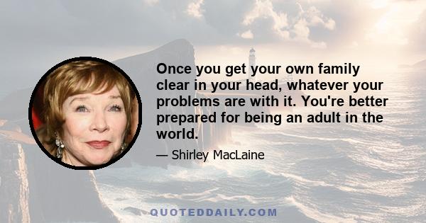 Once you get your own family clear in your head, whatever your problems are with it. You're better prepared for being an adult in the world.