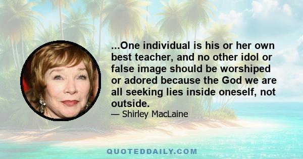 ...One individual is his or her own best teacher, and no other idol or false image should be worshiped or adored because the God we are all seeking lies inside oneself, not outside.