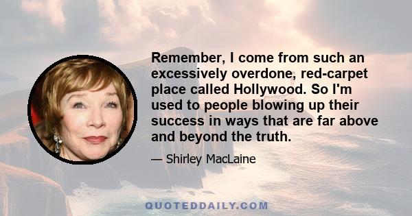 Remember, I come from such an excessively overdone, red-carpet place called Hollywood. So I'm used to people blowing up their success in ways that are far above and beyond the truth.