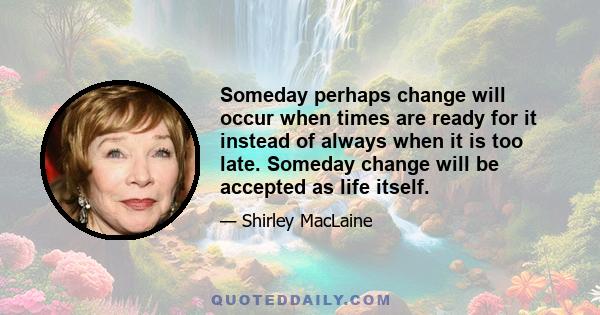 Someday perhaps change will occur when times are ready for it instead of always when it is too late. Someday change will be accepted as life itself.