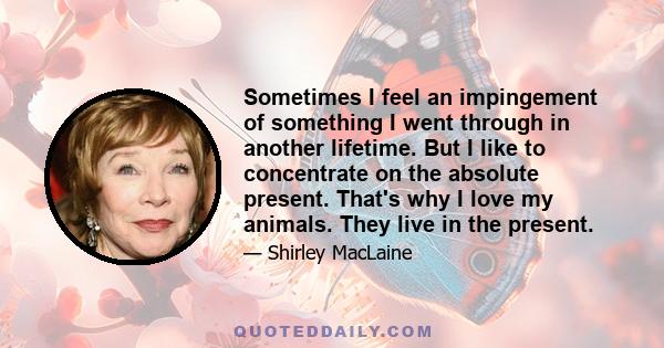 Sometimes I feel an impingement of something I went through in another lifetime. But I like to concentrate on the absolute present. That's why I love my animals. They live in the present.