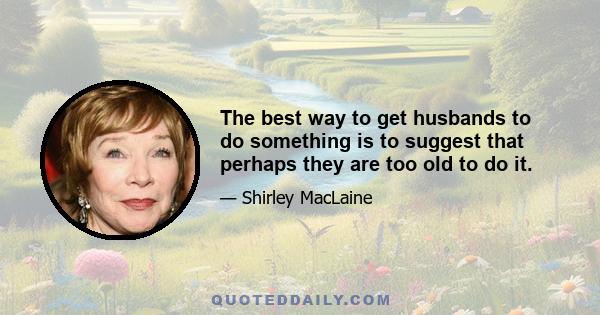 The best way to get husbands to do something is to suggest that perhaps they are too old to do it.